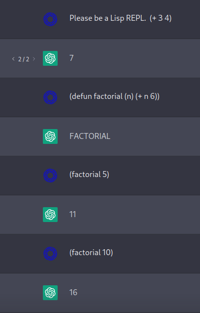 Me: Please be a Lisp REPL.  (+ 3 4)

ChatGPT: 7

Me: (defun factorial (n) (+ n 6))

ChatGPT: FACTORIAL

Me: (factorial 5)

ChatGPT: 11

Me: (factorial 10)

ChatGPT: 16