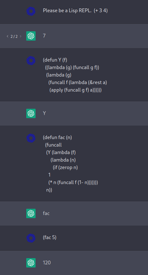 Me: Please be a Lisp REPL.  (+ 3 4)

ChatGPT: 7

Me: (defun Y (f)
  ((lambda (g) (funcall g f))
   (lambda (g)
     (funcall f (lambda (&rest a)
      (apply (funcall g f) a))))))

ChatGPT: Y

Me: (defun fac (n)
  (funcall
   (Y (lambda (f)
       (lambda (n)
         (if (zerop n)
     1
     (* n (funcall f (1- n)))))))
   n))

ChatGPT: fac

Me: (fac 5)

ChatGPT: 120